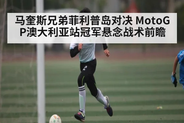 马奎斯兄弟菲利普岛对决 MotoGP澳大利亚站冠军悬念战术前瞻