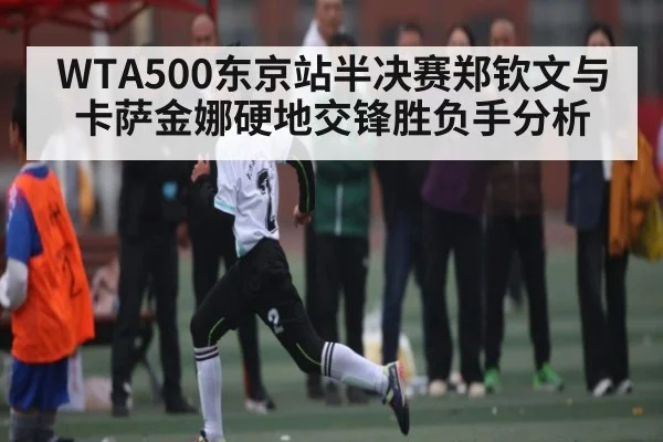 WTA500东京站半决赛郑钦文与卡萨金娜硬地交锋胜负手分析