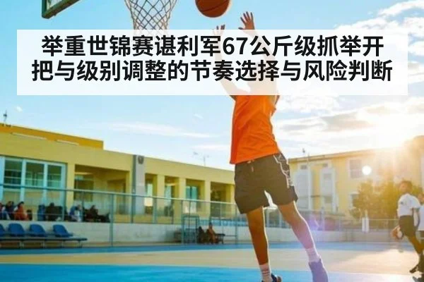 举重世锦赛谌利军67公斤级抓举开把与级别调整的节奏选择与风险判断